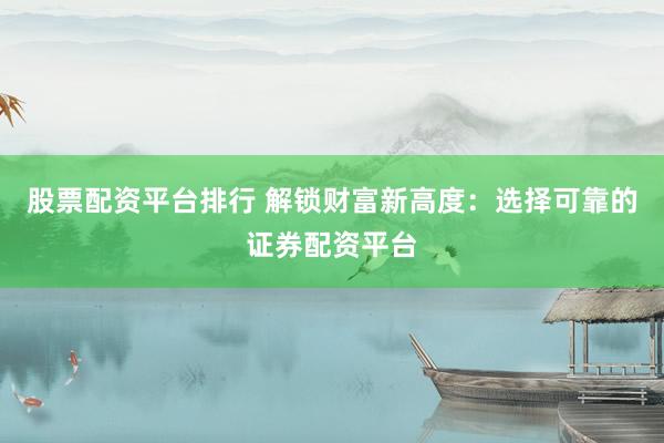 股票配资平台排行 解锁财富新高度：选择可靠的证券配资平台