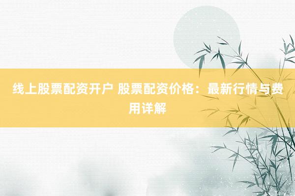 线上股票配资开户 股票配资价格：最新行情与费用详解