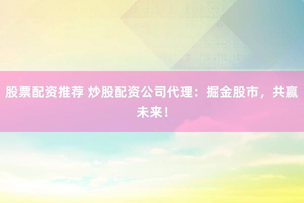 股票配资推荐 炒股配资公司代理：掘金股市，共赢未来！