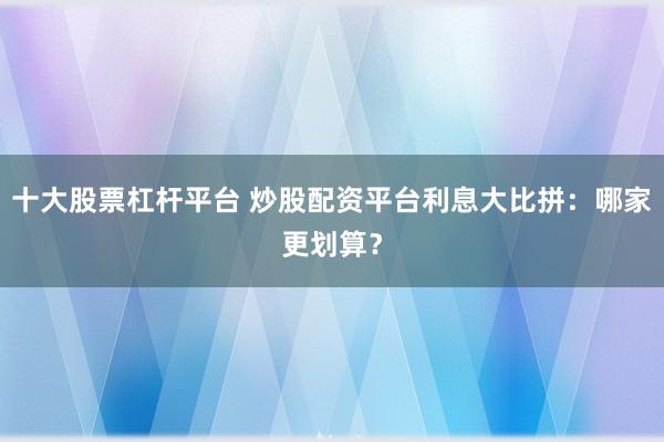 十大股票杠杆平台 炒股配资平台利息大比拼：哪家更划算？