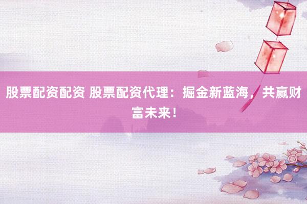 股票配资配资 股票配资代理：掘金新蓝海，共赢财富未来！