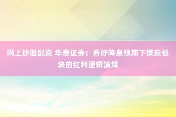 网上炒股配资 华泰证券：看好降息预期下煤炭板块的红利逻辑演绎
