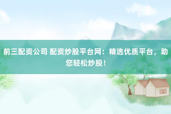 前三配资公司 配资炒股平台网：精选优质平台，助您轻松炒股！