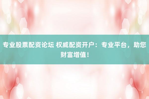 专业股票配资论坛 权威配资开户：专业平台，助您财富增值！