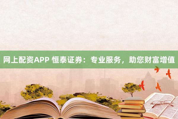 网上配资APP 恒泰证券：专业服务，助您财富增值