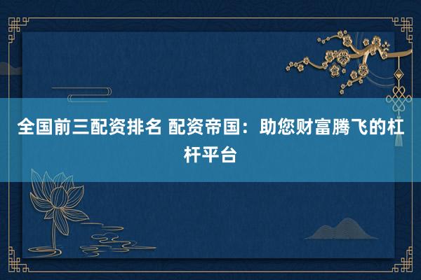全国前三配资排名 配资帝国：助您财富腾飞的杠杆平台