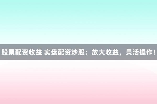 股票配资收益 实盘配资炒股：放大收益，灵活操作！