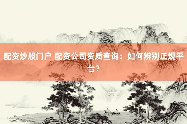 配资炒股门户 配资公司资质查询：如何辨别正规平台？