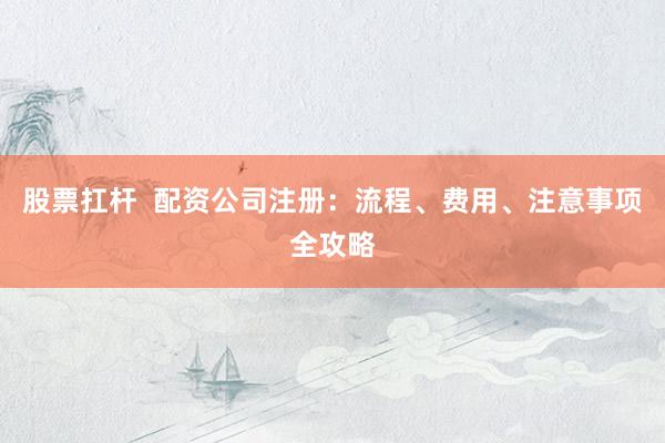 股票扛杆  配资公司注册：流程、费用、注意事项全攻略