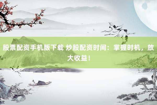 股票配资手机版下载 炒股配资时间：掌握时机，放大收益！