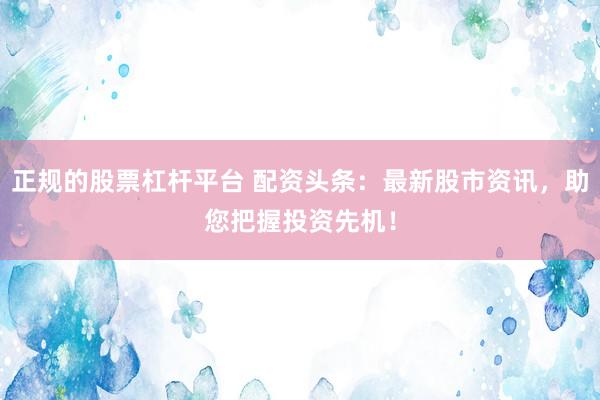 正规的股票杠杆平台 配资头条：最新股市资讯，助您把握投资先机！
