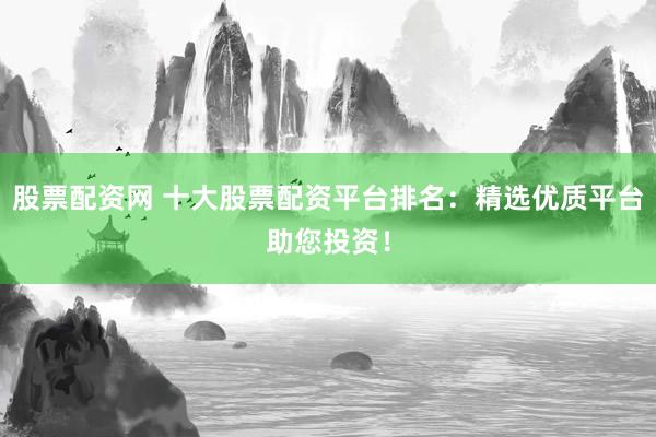 股票配资网 十大股票配资平台排名：精选优质平台助您投资！