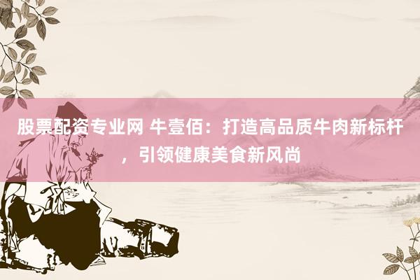 股票配资专业网 牛壹佰：打造高品质牛肉新标杆，引领健康美食新风尚