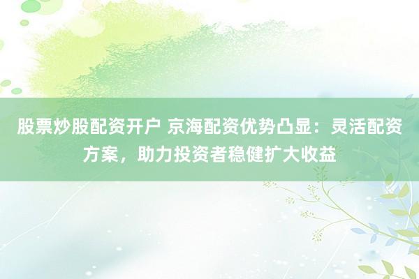 股票炒股配资开户 京海配资优势凸显：灵活配资方案，助力投资者稳健扩大收益