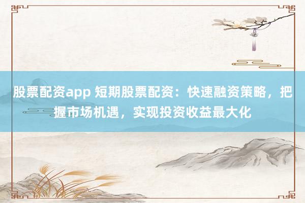 股票配资app 短期股票配资：快速融资策略，把握市场机遇，实现投资收益最大化