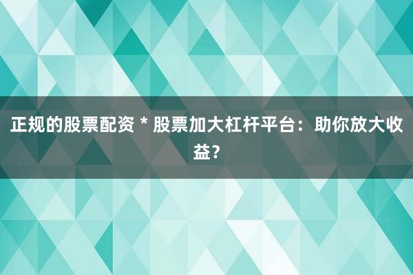 正规的股票配资 * 股票加大杠杆平台：助你放大收益？