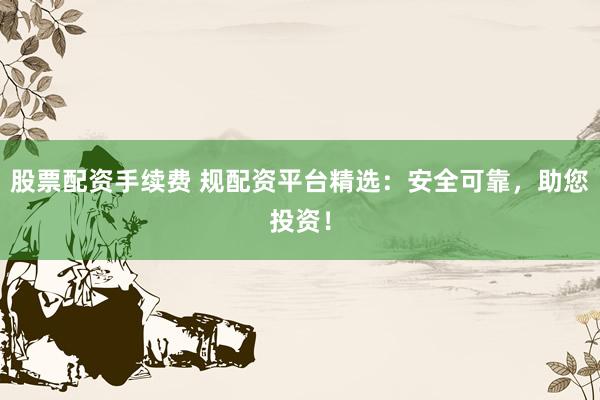 股票配资手续费 规配资平台精选：安全可靠，助您投资！