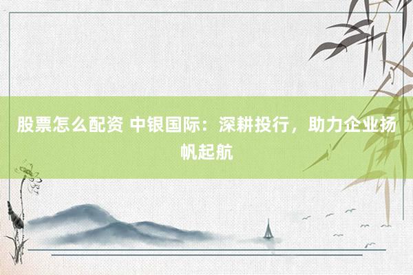 股票怎么配资 中银国际：深耕投行，助力企业扬帆起航