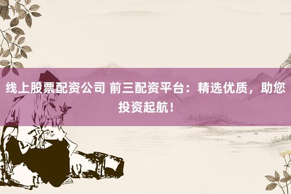 线上股票配资公司 前三配资平台：精选优质，助您投资起航！
