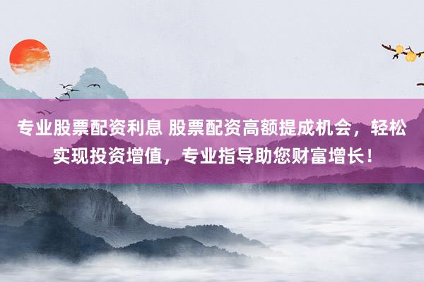 专业股票配资利息 股票配资高额提成机会，轻松实现投资增值，专业指导助您财富增长！