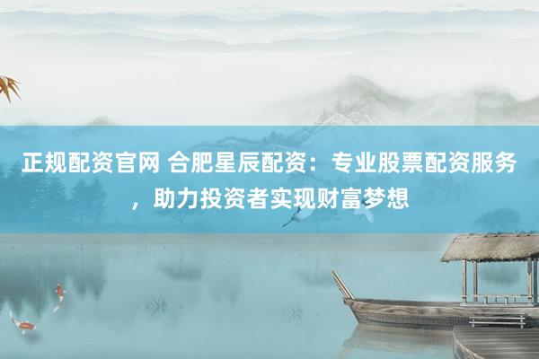 正规配资官网 合肥星辰配资：专业股票配资服务，助力投资者实现财富梦想