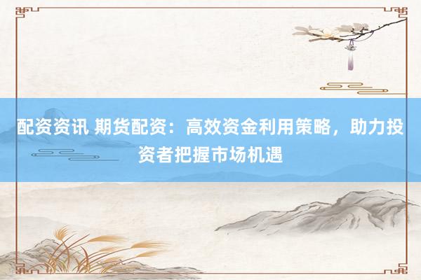 配资资讯 期货配资：高效资金利用策略，助力投资者把握市场机遇