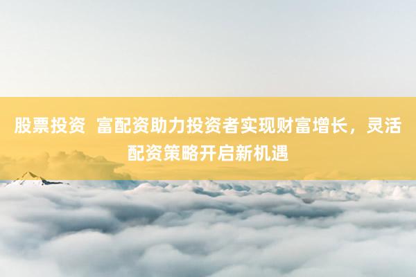 股票投资  富配资助力投资者实现财富增长，灵活配资策略开启新机遇