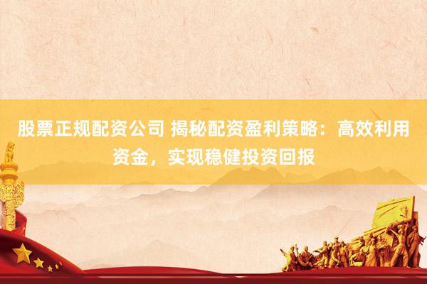 股票正规配资公司 揭秘配资盈利策略：高效利用资金，实现稳健投资回报