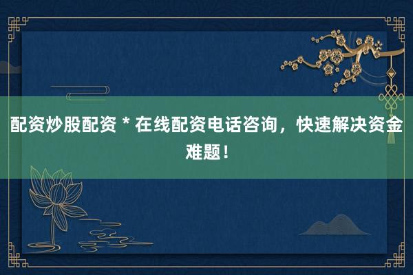 配资炒股配资 * 在线配资电话咨询，快速解决资金难题！