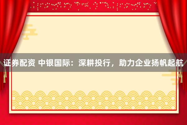 证券配资 中银国际：深耕投行，助力企业扬帆起航