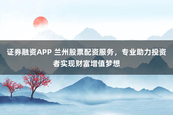 证券融资APP 兰州股票配资服务，专业助力投资者实现财富增值梦想