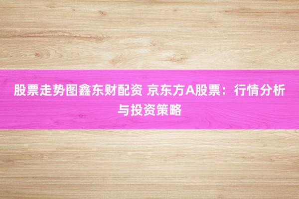 股票走势图鑫东财配资 京东方A股票：行情分析与投资策略