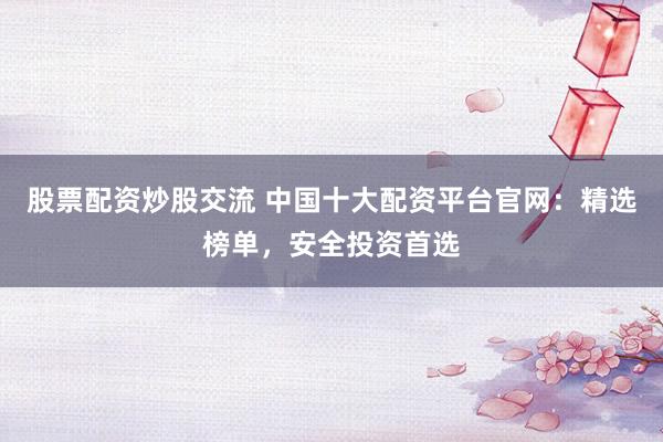 股票配资炒股交流 中国十大配资平台官网：精选榜单，安全投资首选