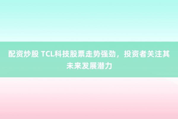 配资炒股 TCL科技股票走势强劲，投资者关注其未来发展潜力