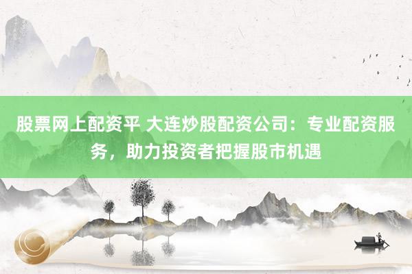 股票网上配资平 大连炒股配资公司：专业配资服务，助力投资者把握股市机遇