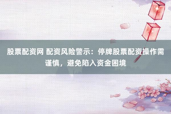 股票配资网 配资风险警示：停牌股票配资操作需谨慎，避免陷入资金困境