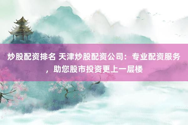炒股配资排名 天津炒股配资公司：专业配资服务，助您股市投资更上一层楼