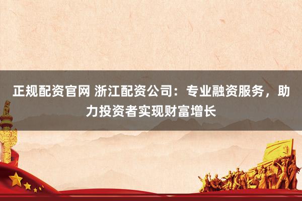 正规配资官网 浙江配资公司：专业融资服务，助力投资者实现财富增长