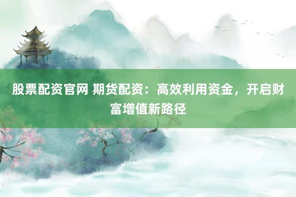 股票配资官网 期货配资：高效利用资金，开启财富增值新路径