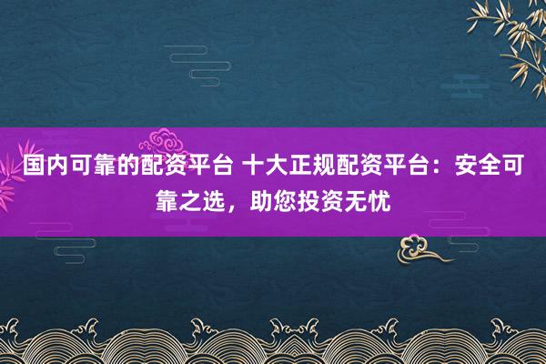 国内可靠的配资平台 十大正规配资平台：安全可靠之选，助您投资无忧