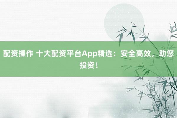 配资操作 十大配资平台App精选：安全高效，助您投资！