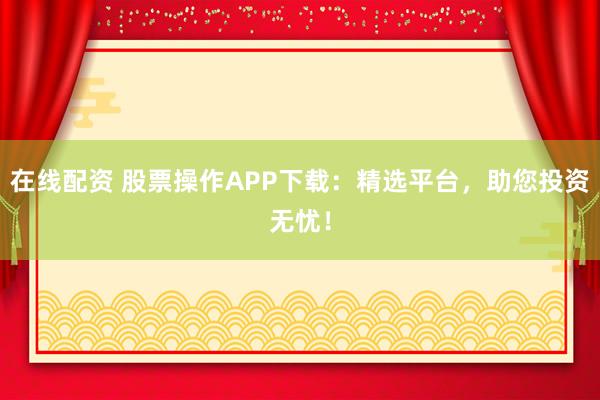 在线配资 股票操作APP下载：精选平台，助您投资无忧！