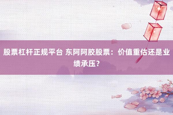 股票杠杆正规平台 东阿阿胶股票：价值重估还是业绩承压？