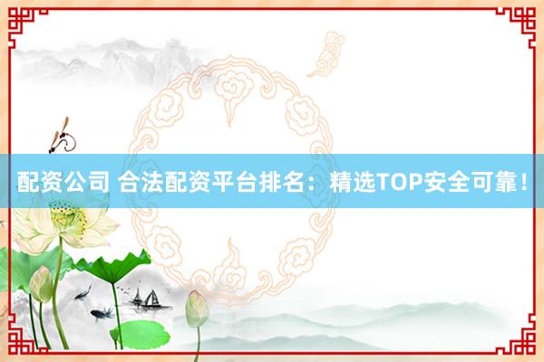 配资公司 合法配资平台排名：精选TOP安全可靠！