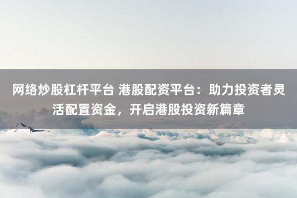 网络炒股杠杆平台 港股配资平台：助力投资者灵活配置资金，开启港股投资新篇章