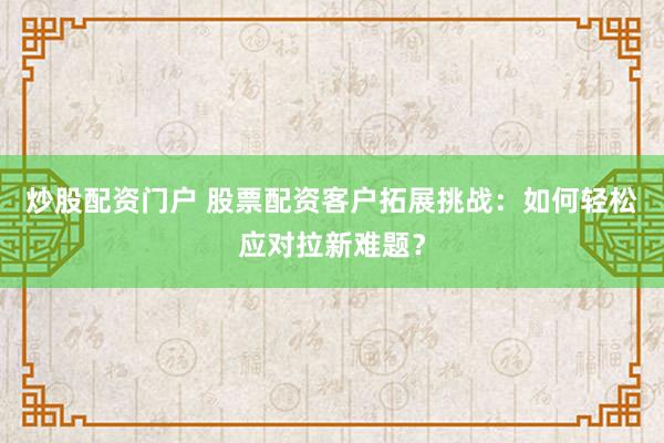 炒股配资门户 股票配资客户拓展挑战：如何轻松应对拉新难题？