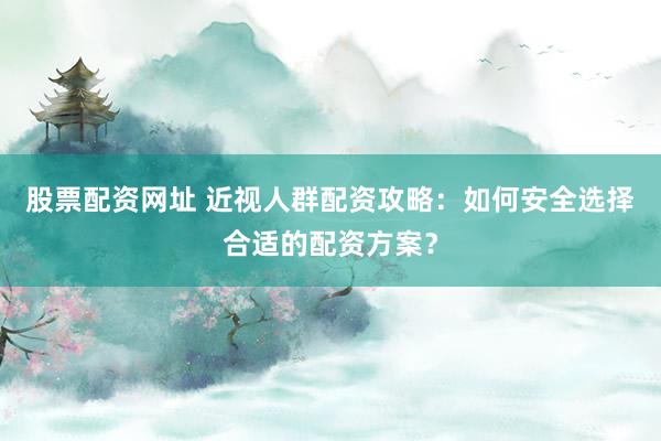 股票配资网址 近视人群配资攻略：如何安全选择合适的配资方案？