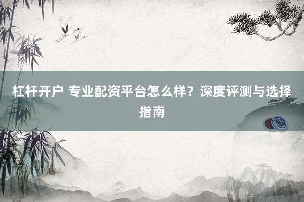 杠杆开户 专业配资平台怎么样？深度评测与选择指南