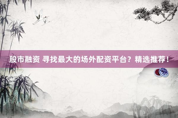 股市融资 寻找最大的场外配资平台？精选推荐！