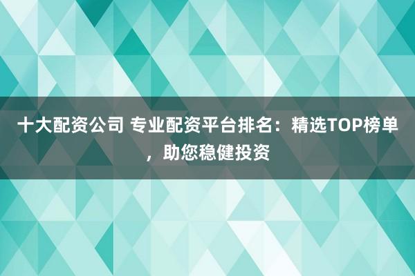 十大配资公司 专业配资平台排名：精选TOP榜单，助您稳健投资